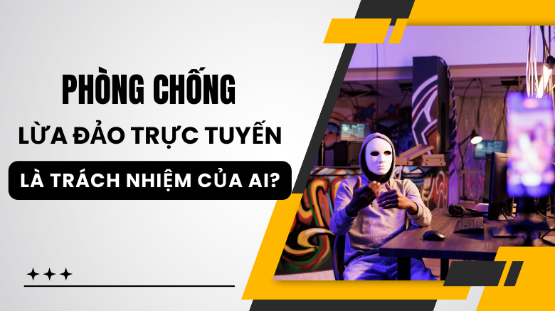 Phòng chống hành vi lừa đảo trực tuyến là trách nhiệm của ai?